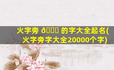 火字旁 🐝 的字大全起名(火字旁字大全20000个字)